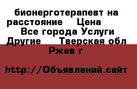 бионерготерапевт на расстояние  › Цена ­ 1 000 - Все города Услуги » Другие   . Тверская обл.,Ржев г.